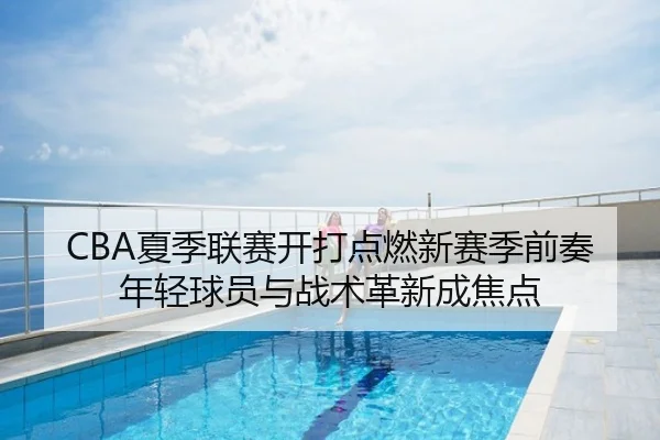 CBA夏季联赛开打点燃新赛季前奏年轻球员与战术革新成焦点