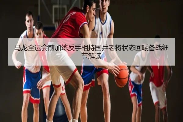 马龙全运会前加练反手相持国乒老将状态回暖备战细节解读
