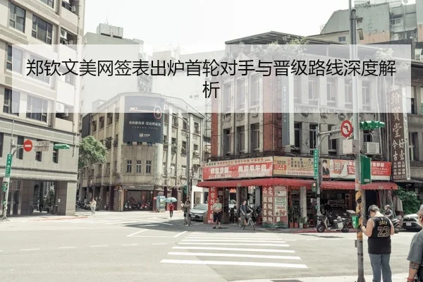 郑钦文美网签表出炉首轮对手与晋级路线深度解析